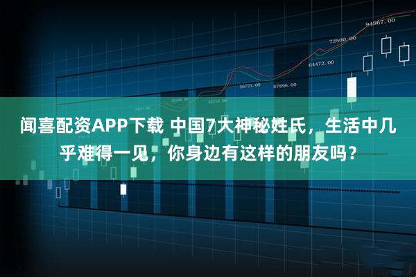 闻喜配资APP下载 中国7大神秘姓氏，生活中几乎难得一见，你身边有这样的朋友吗？