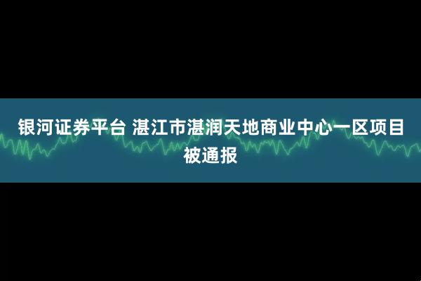 银河证券平台 湛江市湛润天地商业中心一区项目被通报