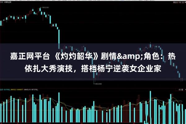 嘉正网平台 《灼灼韶华》剧情&角色：热依扎大秀演技，搭档杨宁逆袭女企业家