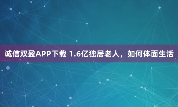 诚信双盈APP下载 1.6亿独居老人，如何体面生活