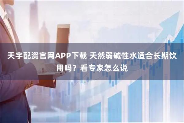 天宇配资官网APP下载 天然弱碱性水适合长期饮用吗？看专家怎么说