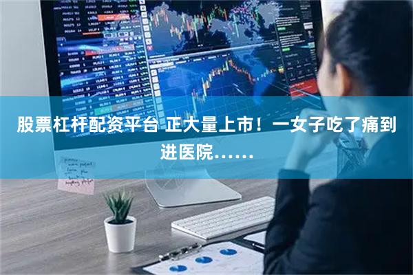 股票杠杆配资平台 正大量上市！一女子吃了痛到进医院……
