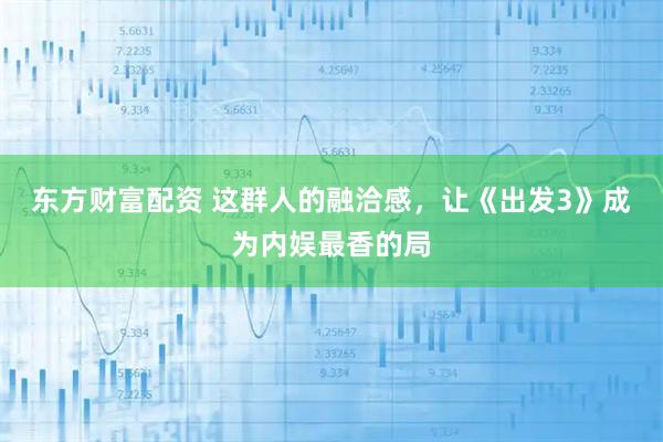 东方财富配资 这群人的融洽感，让《出发3》成为内娱最香的局