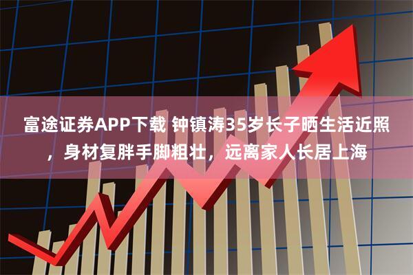 富途证券APP下载 钟镇涛35岁长子晒生活近照，身材复胖手脚粗壮，远离家人长居上海