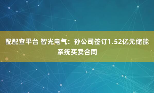 配配查平台 智光电气：孙公司签订1.52亿元储能系统买卖合同