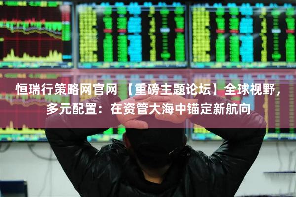 恒瑞行策略网官网 【重磅主题论坛】全球视野，多元配置：在资管大海中锚定新航向