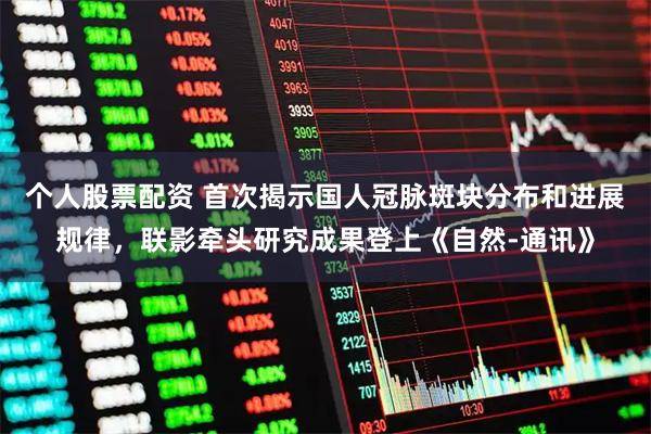 个人股票配资 首次揭示国人冠脉斑块分布和进展规律，联影牵头研究成果登上《自然-通讯》