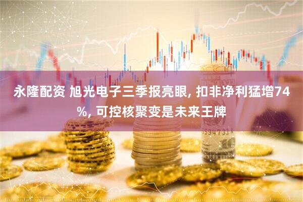 永隆配资 旭光电子三季报亮眼, 扣非净利猛增74%, 可控核聚变是未来王牌