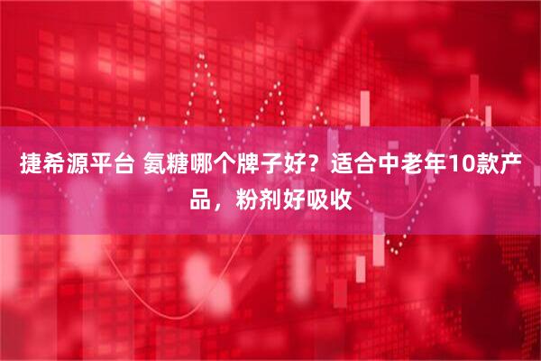 捷希源平台 氨糖哪个牌子好？适合中老年10款产品，粉剂好吸收
