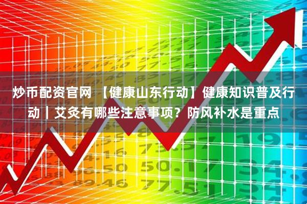 炒币配资官网 【健康山东行动】健康知识普及行动｜艾灸有哪些注意事项？防风补水是重点