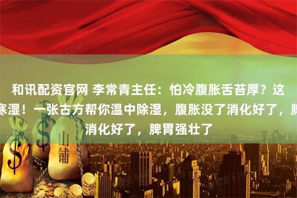 和讯配资官网 李常青主任：怕冷腹胀舌苔厚？这是脾胃虚寒湿！一张古方帮你温中除湿，腹胀没了消化好了，脾胃强壮了