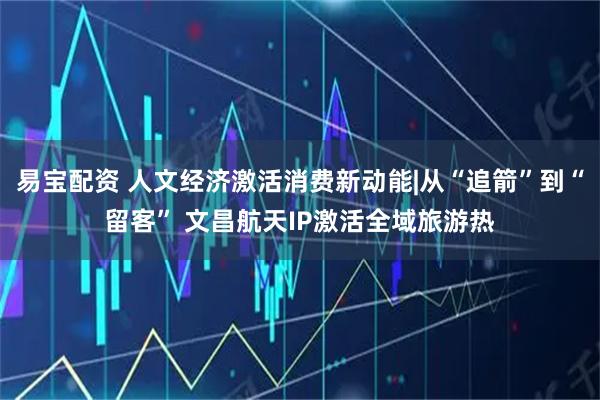易宝配资 人文经济激活消费新动能|从“追箭”到“留客” 文昌航天IP激活全域旅游热