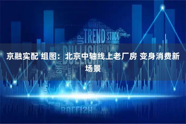 京融实配 组图：北京中轴线上老厂房 变身消费新场景